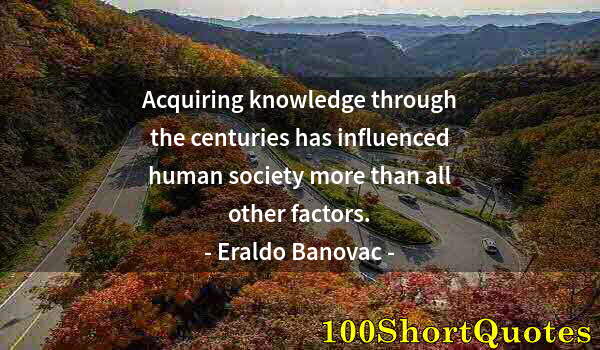 Quote by Albert Einstein: Acquiring knowledge through the centuries has influenced human society more than all other factors.