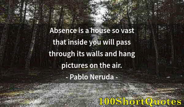 Quote by Albert Einstein: Absence is a house so vast that inside you will pass through its walls and hang pictures on the air.