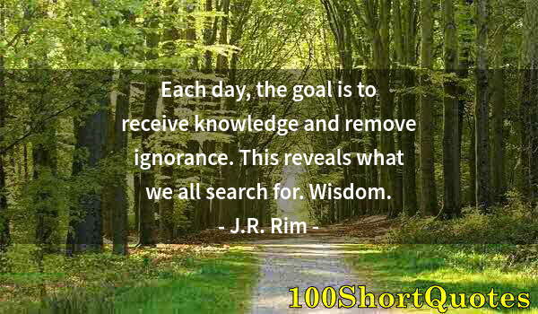 Quote by Albert Einstein: Each day, the goal is to receive knowledge and remove ignorance. This reveals what we all search for...