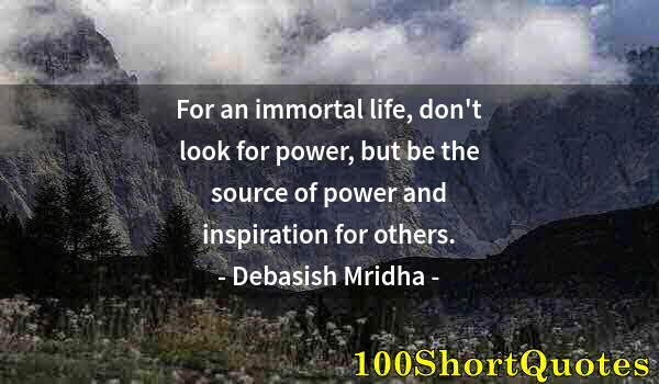 Quote by Albert Einstein: For an immortal life, don't look for power, but be the source of power and inspiration for others.