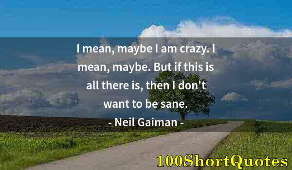 Quote by Albert Einstein: I mean, maybe I am crazy. I mean, maybe. But if this is all there is, then I don't want to be sane.