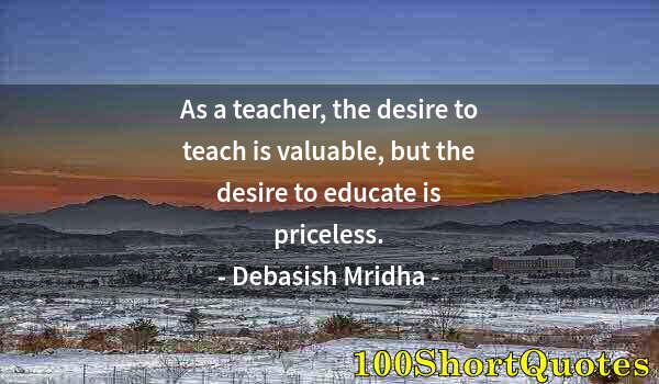 Quote by Albert Einstein: As a teacher, the desire to teach is valuable, but the desire to educate is priceless.