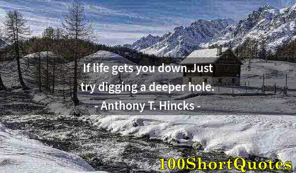 Quote by Albert Einstein: If life gets you down.Just try digging a deeper hole.