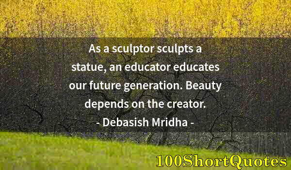 Quote by Albert Einstein: As a sculptor sculpts a statue, an educator educates our future generation. Beauty depends on the cr...