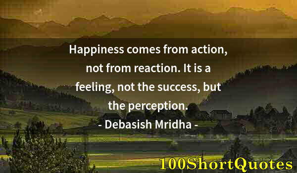 Quote by Albert Einstein: Happiness comes from action, not from reaction. It is a feeling, not the success, but the perception...