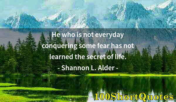 Quote by Albert Einstein: He who is not everyday conquering some fear has not learned the secret of life.