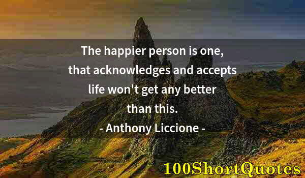 Quote by Albert Einstein: The happier person is one, that acknowledges and accepts life won't get any better than this.