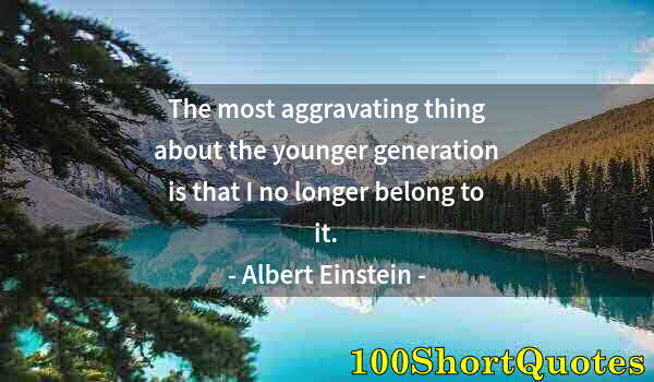 Quote by Albert Einstein: The most aggravating thing about the younger generation is that I no longer belong to it.