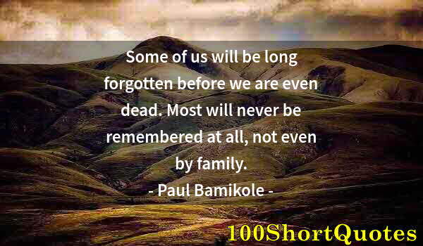 Quote by Albert Einstein: Some of us will be long forgotten before we are even dead. Most will never be remembered at all, not...