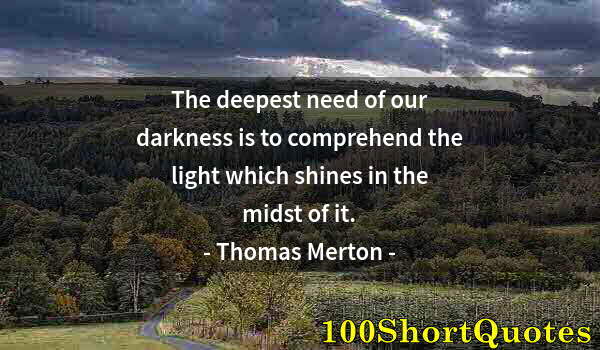 Quote by Albert Einstein: The deepest need of our darkness is to comprehend the light which shines in the midst of it.