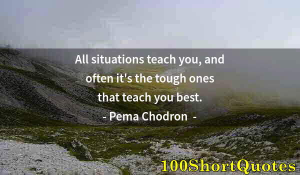 Quote by Albert Einstein: All situations teach you, and often it's the tough ones that teach you best.