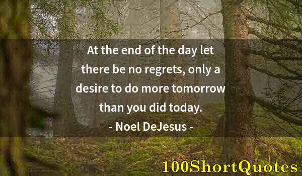 Quote by Albert Einstein: At the end of the day let there be no regrets, only a desire to do more tomorrow than you did today.