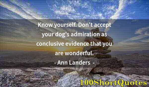 Quote by Albert Einstein: Know yourself. Don't accept your dog's admiration as conclusive evidence that you are wonderful.