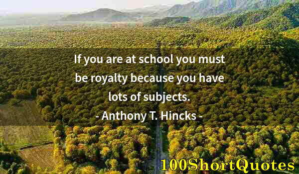 Quote by Albert Einstein: If you are at school you must be royalty because you have lots of subjects.