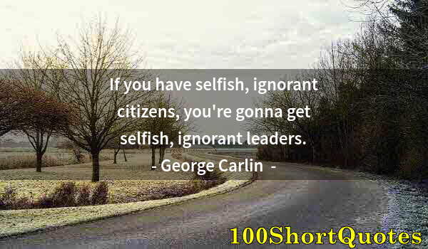 Quote by Albert Einstein: If you have selfish, ignorant citizens, you're gonna get selfish, ignorant leaders.