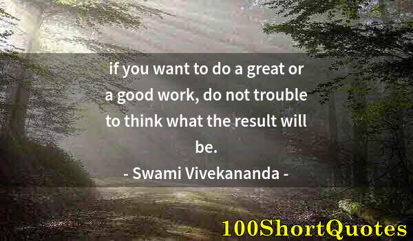 Quote by Albert Einstein: if you want to do a great or a good work, do not trouble to think what the result will be.