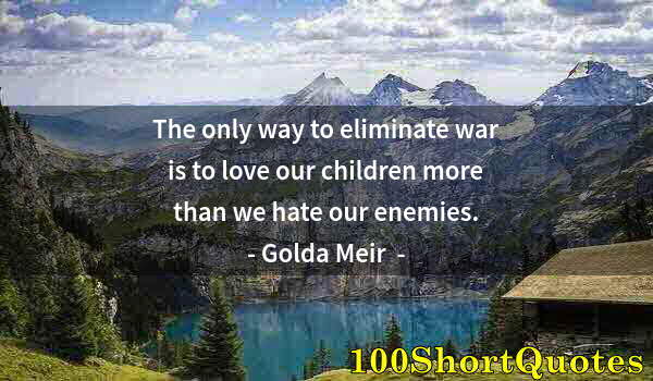 Quote by Albert Einstein: The only way to eliminate war is to love our children more than we hate our enemies.