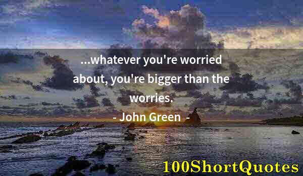 Quote by Albert Einstein: ...whatever you're worried about, you're bigger than the worries.