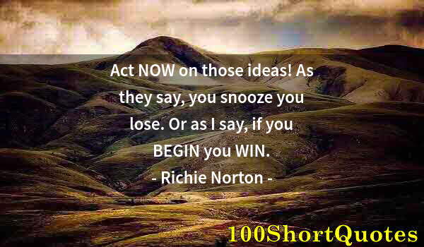 Quote by Albert Einstein: Act NOW on those ideas! As they say, you snooze you lose. Or as I say, if you BEGIN you WIN.