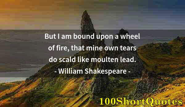 Quote by Albert Einstein: But I am bound upon a wheel of fire, that mine own tears do scald like moulten lead.