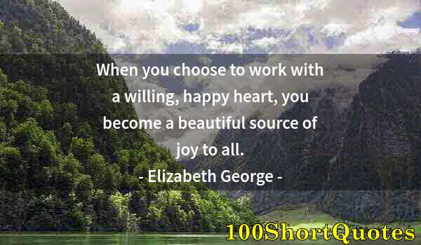 Quote by Albert Einstein: When you choose to work with a willing, happy heart, you become a beautiful source of joy to all.