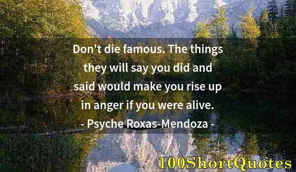 Quote by Albert Einstein: Don't die famous. The things they will say you did and said would make you rise up in anger if you w...