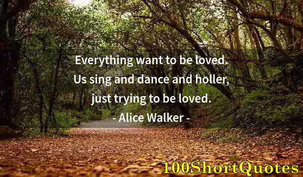 Quote by Albert Einstein: Everything want to be loved. Us sing and dance and holler, just trying to be loved.