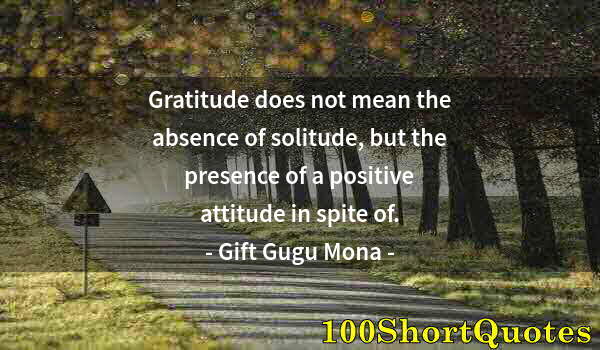 Quote by Albert Einstein: Gratitude does not mean the absence of solitude, but the presence of a positive attitude in spite of...