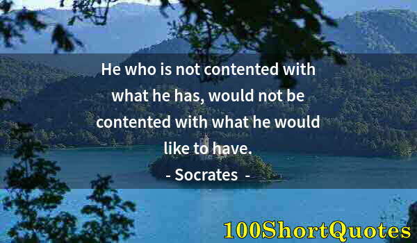 Quote by Albert Einstein: He who is not contented with what he has, would not be contented with what he would like to have.