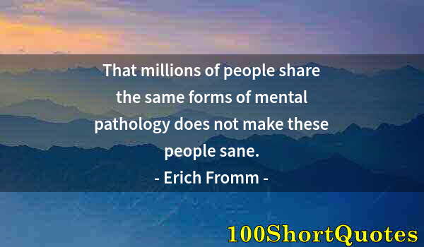 Quote by Albert Einstein: That millions of people share the same forms of mental pathology does not make these people sane.