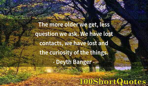 Quote by Albert Einstein: The more older we get, less question we ask. We have lost contacts, we have lost and the curiosity o...