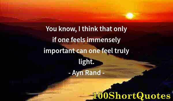 Quote by Albert Einstein: You know, I think that only if one feels immensely important can one feel truly light.