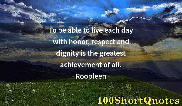 Quote by Albert Einstein: To be able to live each day with honor, respect and dignity is the greatest achievement of all.