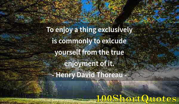 Quote by Albert Einstein: To enjoy a thing exclusively is commonly to exlcude yourself from the true enjoyment of it.