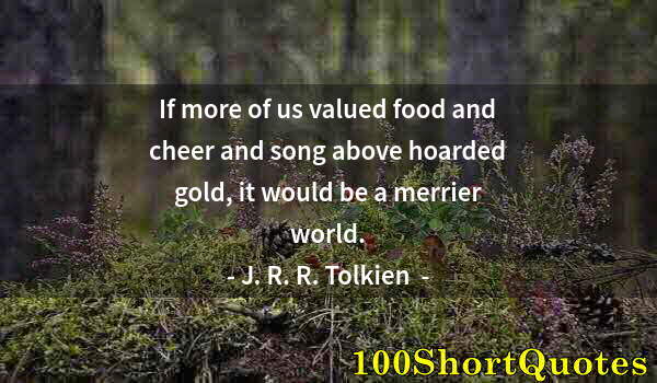 Quote by Albert Einstein: If more of us valued food and cheer and song above hoarded gold, it would be a merrier world.