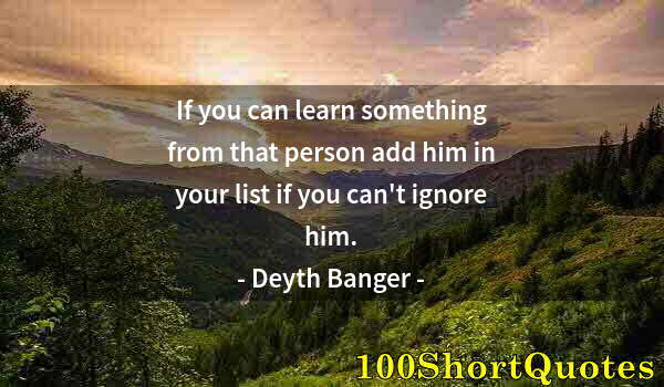 Quote by Albert Einstein: If you can learn something from that person add him in your list if you can't ignore him.