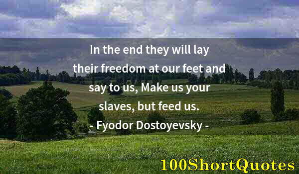 Quote by Albert Einstein: In the end they will lay their freedom at our feet and say to us, Make us your slaves, but feed us.