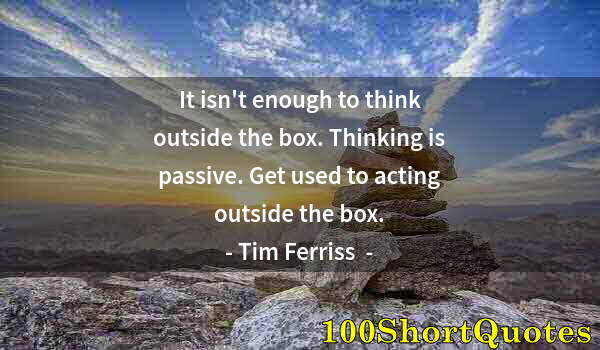 Quote by Albert Einstein: It isn't enough to think outside the box. Thinking is passive. Get used to acting outside the box.