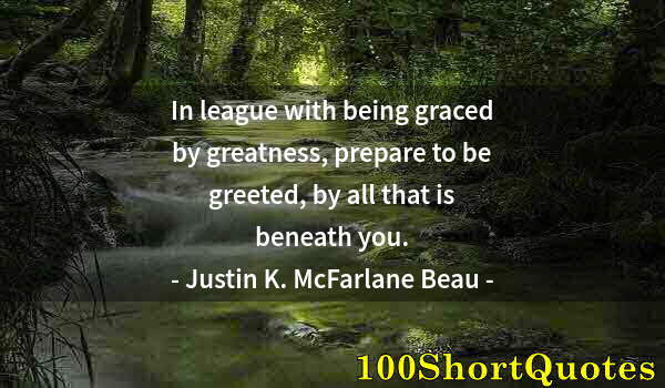 Quote by Albert Einstein: In league with being graced by greatness, prepare to be greeted, by all that is beneath you.