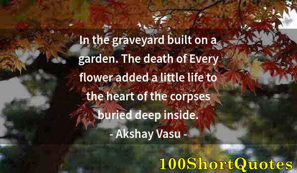 Quote by Albert Einstein: In the graveyard built on a garden. The death of Every flower added a little life to the heart of th...