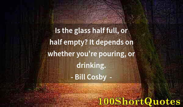 Quote by Albert Einstein: Is the glass half full, or half empty? It depends on whether you're pouring, or drinking.