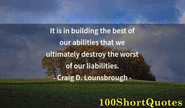 Quote by Albert Einstein: It is in building the best of our abilities that we ultimately destroy the worst of our liabilities.