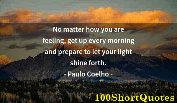 Quote by Albert Einstein: No matter how you are feeling, get up every morning and prepare to let your light shine forth.