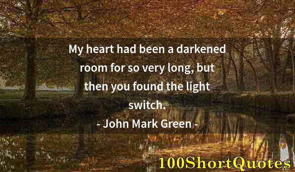 Quote by Albert Einstein: My heart had been a darkened room for so very long, but then you found the light switch.