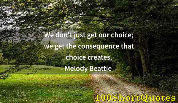 Quote by Albert Einstein: We don't just get our choice; we get the consequence that choice creates.