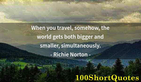 Quote by Albert Einstein: When you travel, somehow, the world gets both bigger and smaller, simultaneously.