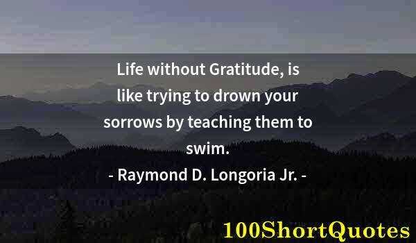 Quote by Albert Einstein: Life without Gratitude, is like trying to drown your sorrows by teaching them to swim.