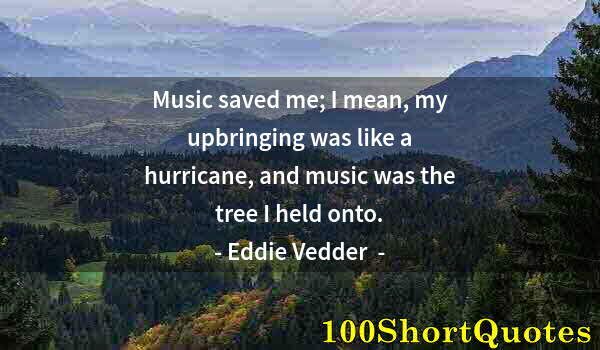 Quote by Albert Einstein: Music saved me; I mean, my upbringing was like a hurricane, and music was the tree I held onto.