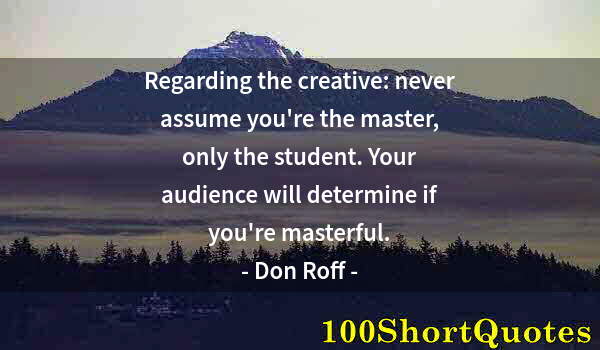 Quote by Albert Einstein: Regarding the creative: never assume you're the master, only the student. Your audience will determi...