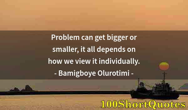 Quote by Albert Einstein: Problem can get bigger or smaller, it all depends on how we view it individually.